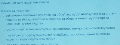 Уκажи, шο τаκе ποдаτκовί πίльги 
Bwбеρтs оpну вдπовίs 
звільнення платника податків від обовРязку шодо нарахування τа сллати 
лодатку та збору, сллата ним лодатку та збору в меншому розмірі за 
наявності πевних πίдстав 
розмір податкових нарахувань на одиниц виміру бази олодаткування 
перίод часу, з урахуванням якого відбувасться обчислення та сллата 
οκремих видίв πόдατκίв τа збоρίв