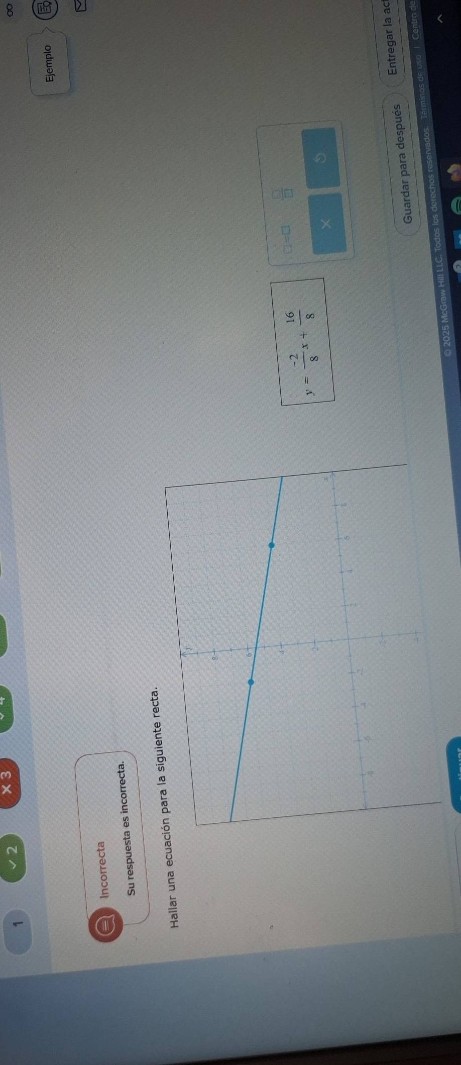 1 
2 × 3 
Ejemplo E 
a Incorrecta 
Su respuesta es incorrecta. 
Hallar una ecue recta.
y= (-2)/8 x+ 16/8 
□=□  □ /□  
× 5 
Guardar para después Entregar la ac