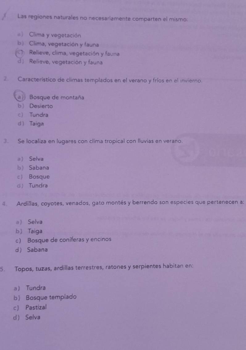 Las regiones naturales no necesariamente comparten el mismo:
) Clima y vegetación
b) Clima, vegetación y fauna
Relieve, clima, vegetación y fauna
d) Relieve, vegetación y fauna
2. Característico de climas templados en el verano y fríos en el invierno.
a) Bosque de montaña
b Desierto
c) Tundra
d Taiga
3. Se localiza en lugares con clima tropical con lluvias en verano.
aSelva
b Sabana
c Bosque
d Tundra
Ardillas, coyotes, venados, gato montés y berrendo son especies que pertenecen a:
a Selva
b) Taiga
c) Bosque de coniferas y encinos
d Sabana
S. Topos, tuzas, ardillas terrestres, ratones y serpientes habitan en:
a Tundra
b Bosque templado
c Pastizal
d Selva