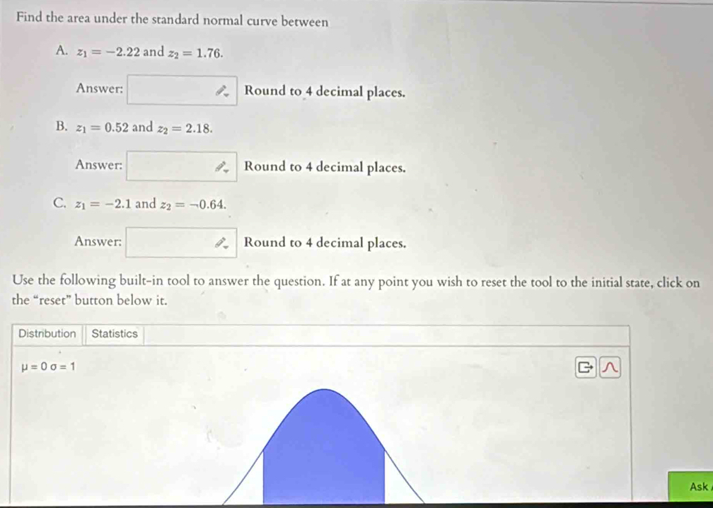 Find the area under the standard normal curve between 
A. z_1=-2.22 and z_2=1.76. 
Answer: Round to 4 decimal places. 
B. z_1=0.52 and z_2=2.18. 
Answer: Round to 4 decimal places. 
C. z_1=-2.1 and z_2=-0.64. 
Answer: Round to 4 decimal places. 
Use the following built-in tool to answer the question. If at any point you wish to reset the tool to the initial state, click on 
the “reset” button below it. 
Distribution Statistics
mu =0sigma =1
Ask