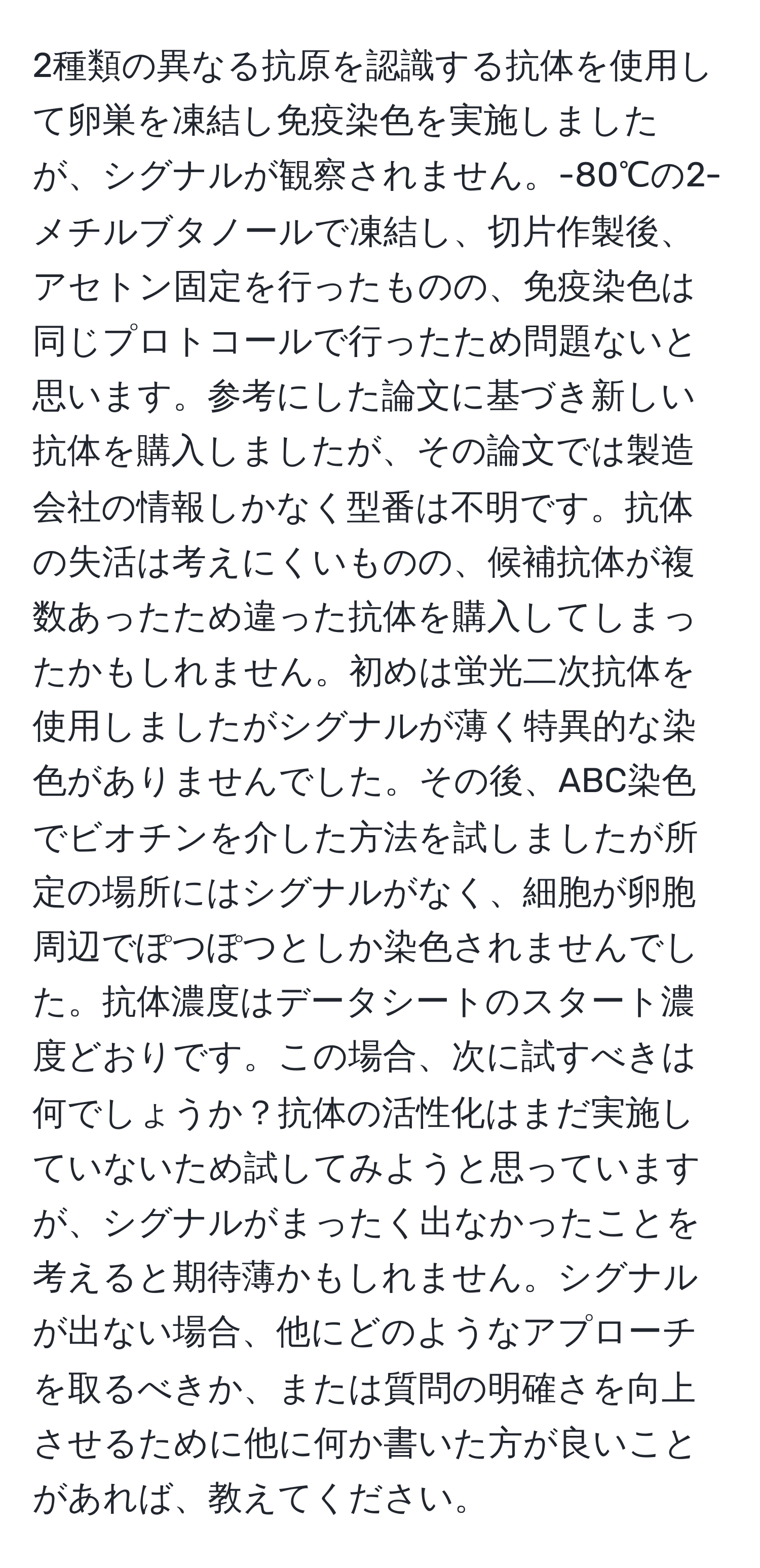 2種類の異なる抗原を認識する抗体を使用して卵巣を凍結し免疫染色を実施しましたが、シグナルが観察されません。-80℃の2-メチルブタノールで凍結し、切片作製後、アセトン固定を行ったものの、免疫染色は同じプロトコールで行ったため問題ないと思います。参考にした論文に基づき新しい抗体を購入しましたが、その論文では製造会社の情報しかなく型番は不明です。抗体の失活は考えにくいものの、候補抗体が複数あったため違った抗体を購入してしまったかもしれません。初めは蛍光二次抗体を使用しましたがシグナルが薄く特異的な染色がありませんでした。その後、ABC染色でビオチンを介した方法を試しましたが所定の場所にはシグナルがなく、細胞が卵胞周辺でぽつぽつとしか染色されませんでした。抗体濃度はデータシートのスタート濃度どおりです。この場合、次に試すべきは何でしょうか？抗体の活性化はまだ実施していないため試してみようと思っていますが、シグナルがまったく出なかったことを考えると期待薄かもしれません。シグナルが出ない場合、他にどのようなアプローチを取るべきか、または質問の明確さを向上させるために他に何か書いた方が良いことがあれば、教えてください。