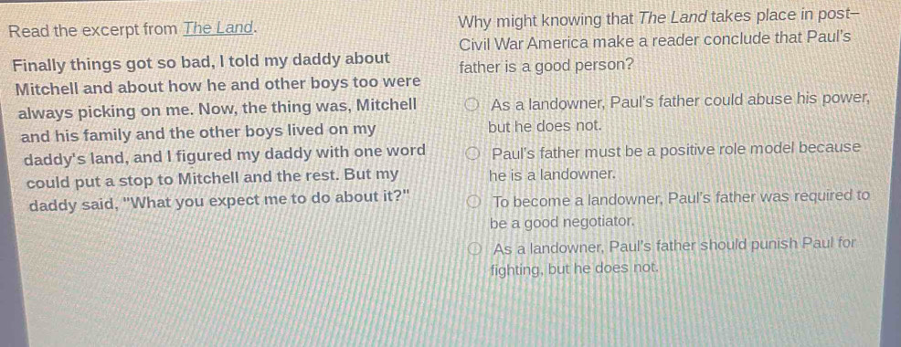 Read the excerpt from The Land. Why might knowing that The Land takes place in post--
Civil War America make a reader conclude that Paul's
Finally things got so bad, I told my daddy about father is a good person?
Mitchell and about how he and other boys too were
always picking on me. Now, the thing was, Mitchell As a landowner, Paul's father could abuse his power,
and his family and the other boys lived on my but he does not.
daddy's land, and I figured my daddy with one word Paul's father must be a positive role model because
could put a stop to Mitchell and the rest. But my he is a landowner.
daddy said, "What you expect me to do about it?" To become a landowner, Paul's father was required to
be a good negotiator.
As a landowner, Paul's father should punish Paul for
fighting, but he does not.