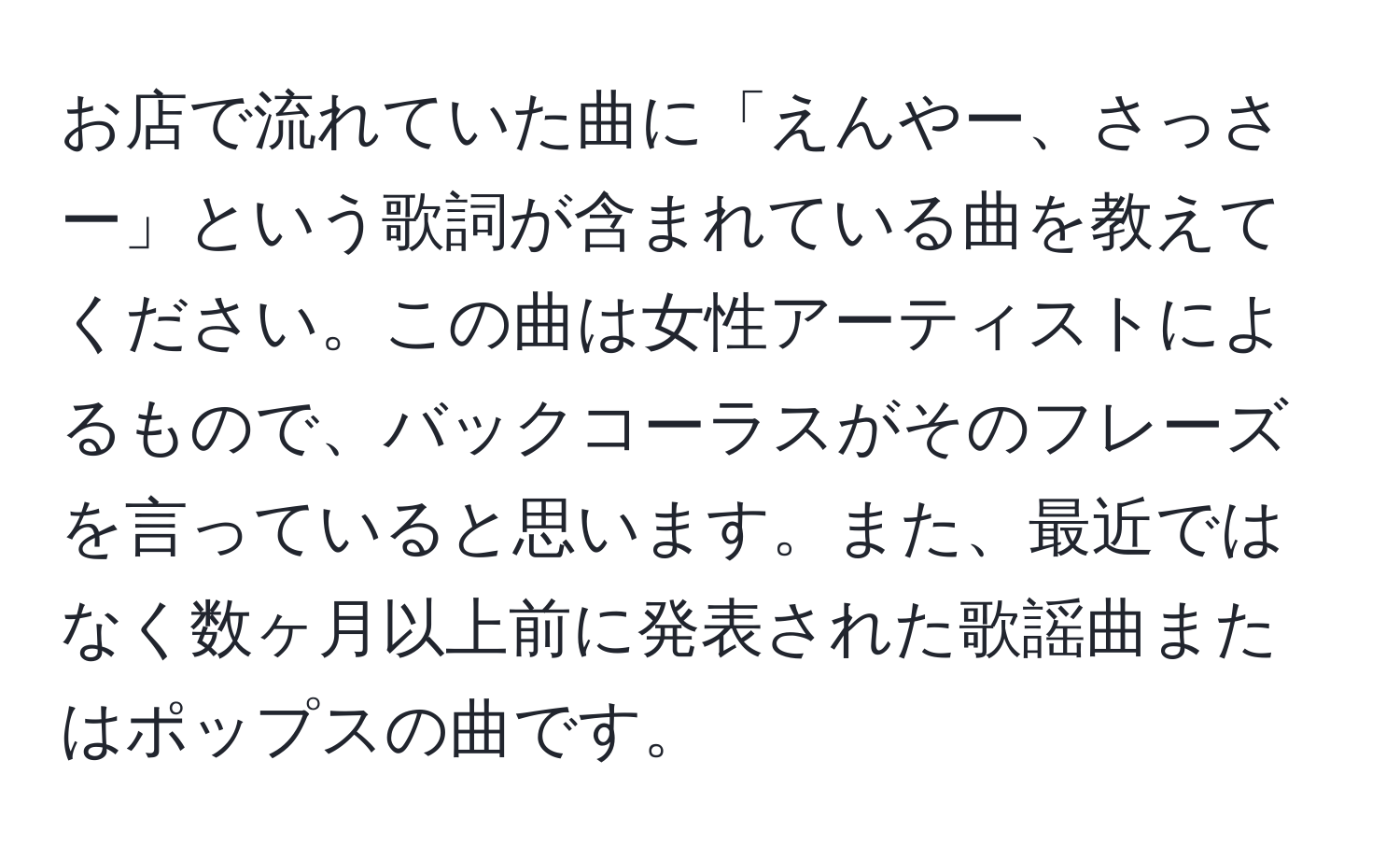 お店で流れていた曲に「えんやー、さっさー」という歌詞が含まれている曲を教えてください。この曲は女性アーティストによるもので、バックコーラスがそのフレーズを言っていると思います。また、最近ではなく数ヶ月以上前に発表された歌謡曲またはポップスの曲です。