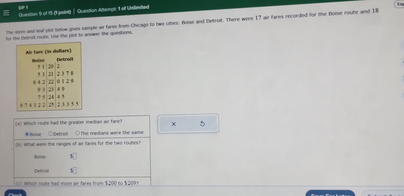 DP 1 
Question 9 of 15 (1 point) Question Attempt: 1 of Unlimited 
Esp 
The stem-and-leaf plot below gives sample air fares from Chicago to two cities: Boise and Detroit. There were 17 air fares recorded for the Boise route and 18
for the Detroit route. Use the plot to answer the questions. 
Air fare (in dollars) 
Boise Detroit
5 1 20 2
5 3 21 2 3 7 8
6 4 2 22 0 1 2 9
9 3 23 4 9
7 5 24 4 5
9 7 4 3 2 2 25 2 3 3 5 5
× 5
(c) Which route had more air fares from $200 to $209? 
Check