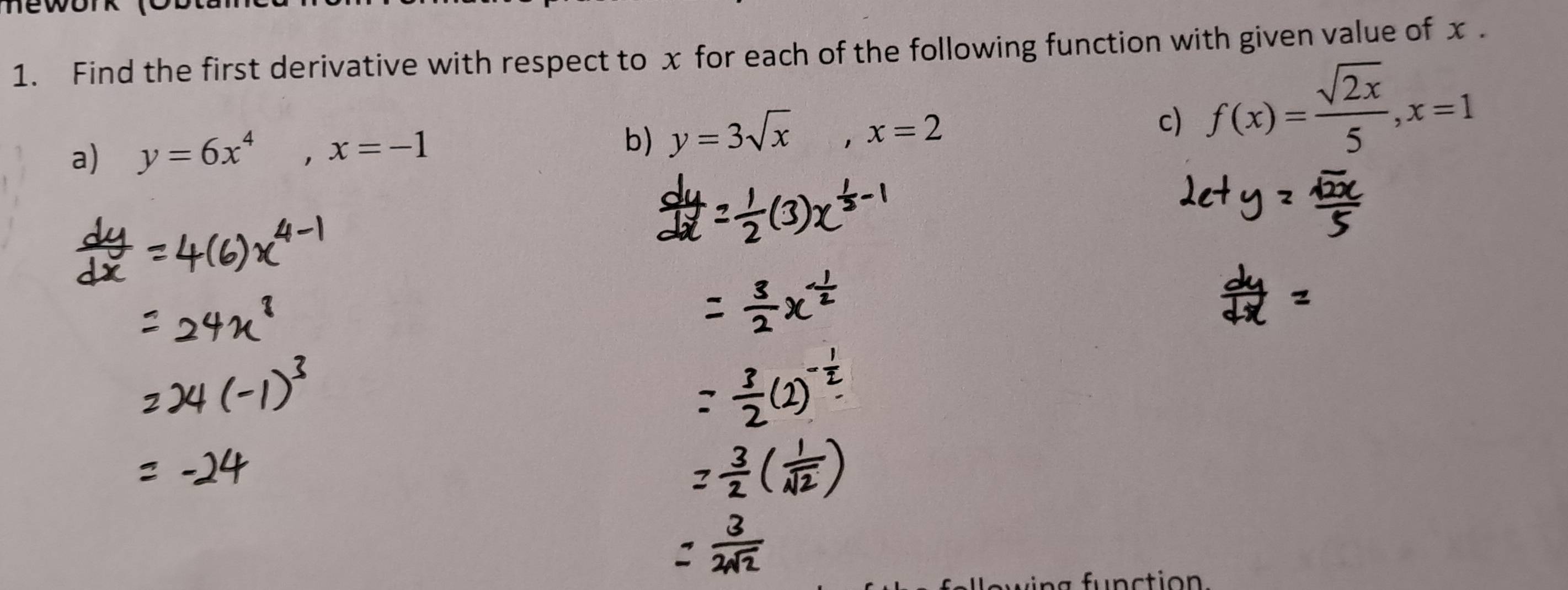 Find the first derivative with respect to x for each of the following function with given value of x.
a) y=6x^4, x=-1
b) y=3sqrt(x), x=2 c) f(x)= sqrt(2x)/5 , x=1
a fu n ction