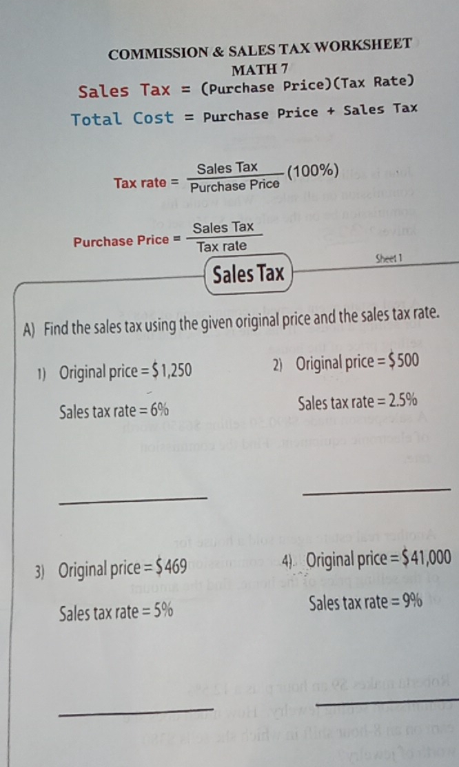 COMMISSION & SALES TAX WORKSHEET 
MATH 7 
Sales Tax = (Purchase Price)(Tax Rate) 
Total Cost = Purchase Price + Sales Tax
Taxrate= SalesTax/PurchasePrice (100% )
Purchase Price= SalesTax/Taxrate 
Sheet 1 
Sales Tax 
A) Find the sales tax using the given original price and the sales tax rate. 
1) Original price = $1,250 2) Original price =$500
Sales tax rate =6% Sales tax rate =2.5%
_ 
_ 
3) Original price =$469 4) Original price =$41,000
Sales tax rate =5%
Sales tax rate =9%
_ 
_