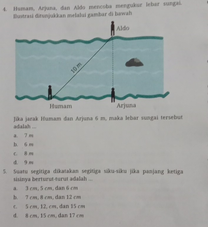 Humam, Arjuna, dan Aldo mencoba mengukur lebar sungai.
Ilustrasi ditunjukkan melalui gambar di bawah
Jika jarak Humam dan Arjuna 6 m, maka lebar sungai tersebut
adalah ...
a. 7 m
b. 6 m
c. 8 m
d. 9 m
5. Suatu segitiga dikatakan segitiga siku-siku jika panjang ketiga
sisinya berturut-turut adalah ...
a. 3 cm, 5 cm, dan 6 cm
b. 7 cm, 8 cm, dan 12 cm
c. 5 cm, 12, cm, dan 15 cm
d. 8 cm, 15 cm, dan 17 cm