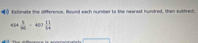 Estimate the difference. Round each number to the nearest hundred, then subtract.
454 5/96 -407 11/54 
1 The difference is anproximately