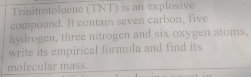 Trinitrotoluene (TNT) is an explosive 
compound. It contain seven carbon, five 
hydrogen, three nitrogen and six oxygen atoms, 
write its empirical formula and find its 
molecular mass.