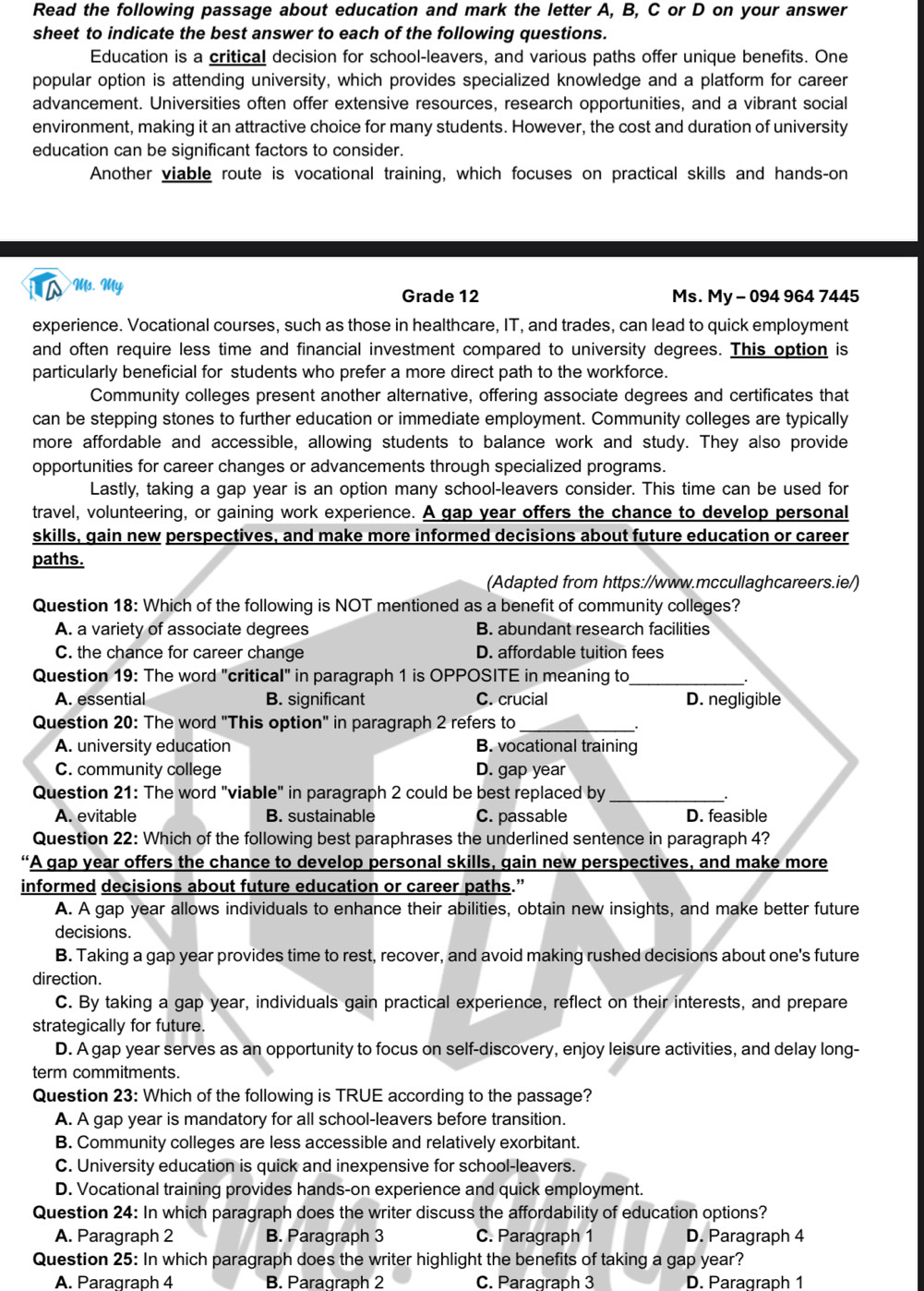 Read the following passage about education and mark the letter A, B, C or D on your answer
sheet to indicate the best answer to each of the following questions.
Education is a critical decision for school-leavers, and various paths offer unique benefits. One
popular option is attending university, which provides specialized knowledge and a platform for career
advancement. Universities often offer extensive resources, research opportunities, and a vibrant social
environment, making it an attractive choice for many students. However, the cost and duration of university
education can be significant factors to consider.
Another viable route is vocational training, which focuses on practical skills and hands-on
Ms. My Grade 12 Ms. My - 094 964 7445
experience. Vocational courses, such as those in healthcare, IT, and trades, can lead to quick employment
and often require less time and financial investment compared to university degrees. This option is
particularly beneficial for students who prefer a more direct path to the workforce.
Community colleges present another alternative, offering associate degrees and certificates that
can be stepping stones to further education or immediate employment. Community colleges are typically
more affordable and accessible, allowing students to balance work and study. They also provide
opportunities for career changes or advancements through specialized programs.
Lastly, taking a gap year is an option many school-leavers consider. This time can be used for
travel, volunteering, or gaining work experience. A gap year offers the chance to develop personal
skills, gain new perspectives, and make more informed decisions about future education or career
paths.
(Adapted from https://www.mccullaghcareers.ie/)
Question 18: Which of the following is NOT mentioned as a benefit of community colleges?
A. a variety of associate degrees B. abundant research facilities
C. the chance for career change D. affordable tuition fees
Question 19: The word "critical" in paragraph 1 is OPPOSITE in meaning to_
_.
A. essential B. significant C. crucial D. negligible
Question 20: The word "This option" in paragraph 2 refers to_
.
A. university education B. vocational training
C. community college D. gap year
Question 21: The word "viable" in paragraph 2 could be best replaced by_
A. evitable B. sustainable C. passable D. feasible
Question 22: Which of the following best paraphrases the underlined sentence in paragraph 4?
“A gap year offers the chance to develop personal skills, gain new perspectives, and make more
informed decisions about future education or career paths.”
A. A gap year allows individuals to enhance their abilities, obtain new insights, and make better future
decisions.
B. Taking a gap year provides time to rest, recover, and avoid making rushed decisions about one's future
direction.
C. By taking a gap year, individuals gain practical experience, reflect on their interests, and prepare
strategically for future.
D. A gap year serves as an opportunity to focus on self-discovery, enjoy leisure activities, and delay long-
term commitments.
Question 23: Which of the following is TRUE according to the passage?
A. A gap year is mandatory for all school-leavers before transition.
B. Community colleges are less accessible and relatively exorbitant.
C. University education is quick and inexpensive for school-leavers.
D. Vocational training provides hands-on experience and quick employment.
Question 24: In which paragraph does the writer discuss the affordability of education options?
A. Paragraph 2 B. Paragraph 3 C. Paragraph 1 D. Paragraph 4
Question 25: In which paragraph does the writer highlight the benefits of taking a gap year?
A. Paragraph 4 B. Paragraph 2 C. Paragraph 3 D. Paragraph 1