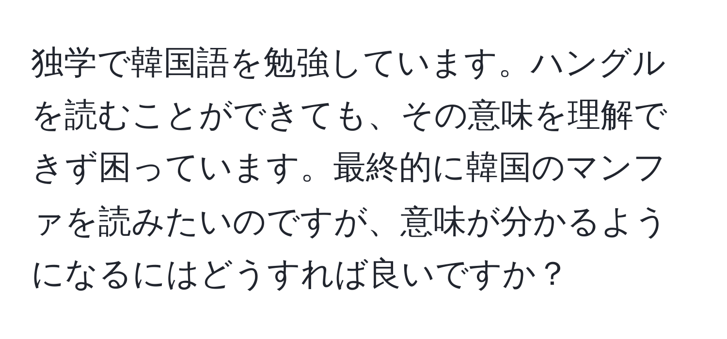 独学で韓国語を勉強しています。ハングルを読むことができても、その意味を理解できず困っています。最終的に韓国のマンファを読みたいのですが、意味が分かるようになるにはどうすれば良いですか？