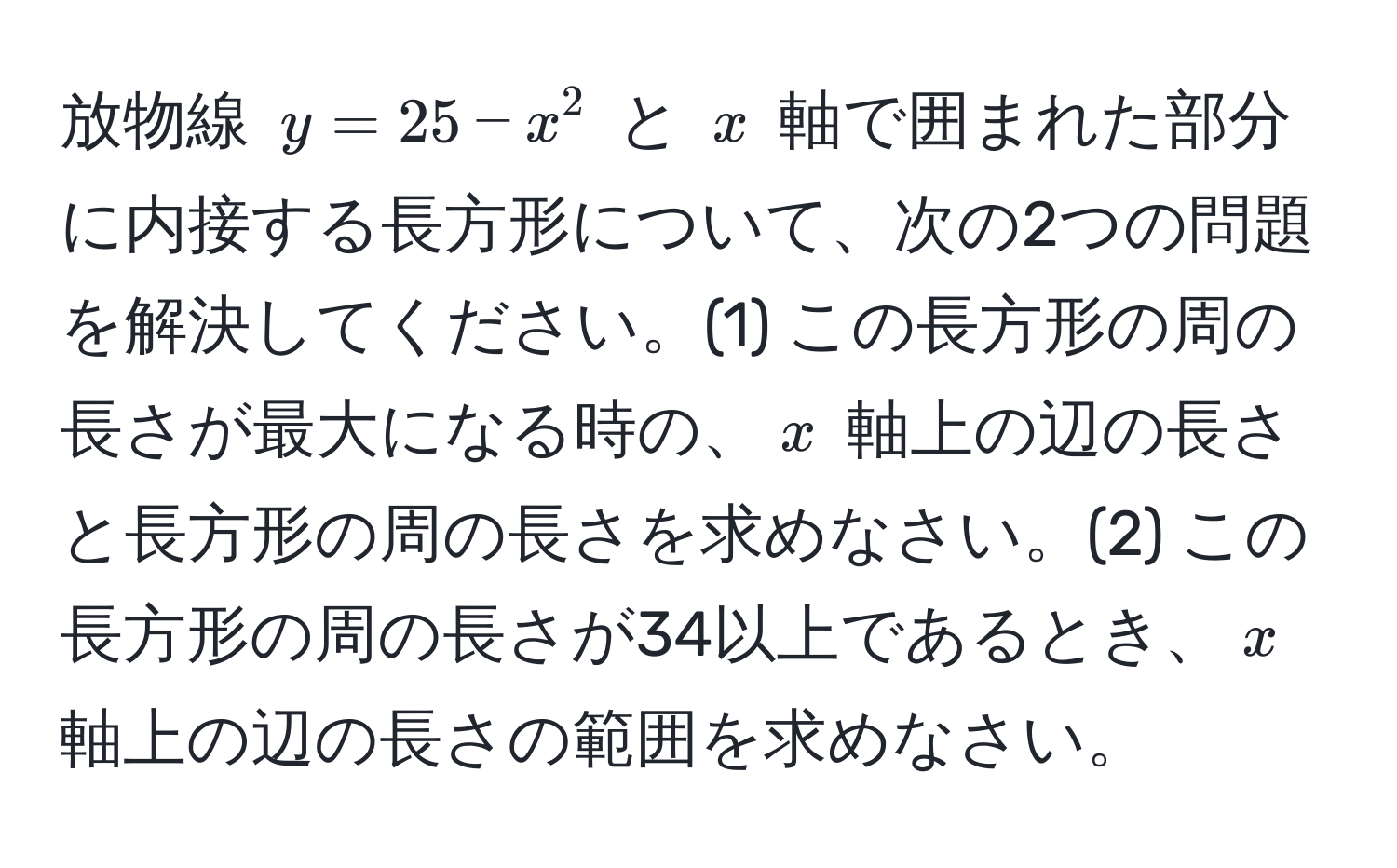 放物線 $y = 25 - x^2$ と $x$ 軸で囲まれた部分に内接する長方形について、次の2つの問題を解決してください。(1) この長方形の周の長さが最大になる時の、$x$ 軸上の辺の長さと長方形の周の長さを求めなさい。(2) この長方形の周の長さが34以上であるとき、$x$ 軸上の辺の長さの範囲を求めなさい。