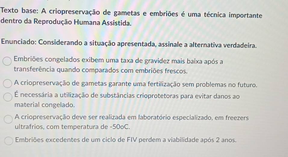 Texto base: A criopreservação de gametas e embriões é uma técnica importante
dentro da Reprodução Humana Assistida.
Enunciado: Considerando a situação apresentada, assinale a alternativa verdadeira.
Embriões congelados exibem uma taxa de gravidez mais baixa após a
transferência quando comparados com embriões frescos.
A criopreservação de gametas garante uma fertilização sem problemas no futuro.
É necessária a utilização de substâncias crioprotetoras para evitar danos ao
material congelado.
A criopreservação deve ser realizada em laboratório especializado, em freezers
ultrafrios, com temperatura de -50oC.
Embriões excedentes de um ciclo de FIV perdem a viabilidade após 2 anos.