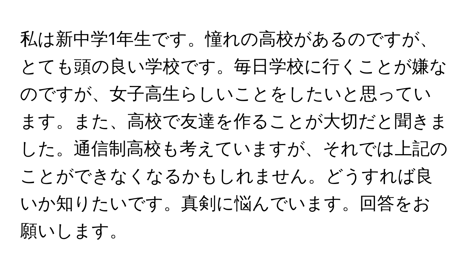 私は新中学1年生です。憧れの高校があるのですが、とても頭の良い学校です。毎日学校に行くことが嫌なのですが、女子高生らしいことをしたいと思っています。また、高校で友達を作ることが大切だと聞きました。通信制高校も考えていますが、それでは上記のことができなくなるかもしれません。どうすれば良いか知りたいです。真剣に悩んでいます。回答をお願いします。