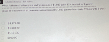 What is the final balance in a savings account if $1,010 gains 12% interest for 8 years?
¿Cuál es el saldo final en una cuenta de ahorros si $ 1,010 gana un interés del 12% durante 8 años?
$1,979.60
$1.560.90
$1,131.20
$900.00