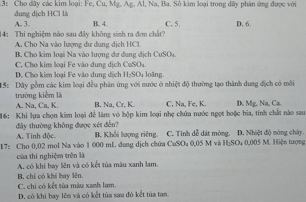 13: Cho dãy các kim loại: Fe, Cu, Mg, Ag, Al, Na, Ba. Sồ kim loại trong dãy phản ứng được với
dung dịch HCl là
A. 3. B. 4. C. 5. D. 6.
14: Thí nghiệm nào sau đây không sinh ra đơn chất?
A. Cho Na vào lượng dư dung dịch HCl.
B. Cho kim loại Na vào lượng dư dung dịch CuSO4.
C. Cho kim loại Fe vào dung dịch CuSO₄.
D. Cho kim loại Fe vào dung dịch H_2SO_4 loãng.
15: Dãy gồm các kim loại đều phản ứng với nước ở nhiệt độ thường tạo thành dung dịch có môi
trường kiểm là
A. Na, Ca, K. B. Na, Cr, K. C. Na, Fe, K. D. Mg, Na, Ca.
16: Khi lựa chọn kim loại để làm vỏ hộp kim loại nhẹ chứa nước ngọt hoặc bia, tính chất nào sau
đây thường không được xét đến?
A. Tính độc. B. Khối lượng riêng. C. Tính dễ dát mỏng. D. Nhiệt độ nóng chảy.
17: Cho 0,02 mol Na vào 1 000 mL dung dịch chứa CuS SO 4 0,05 M và H_2SO_4 0,005 M 1. Hiện tượng
của thí nghiệm trên là
A. có khí bay lên và có kết tủa màu xanh lam.
B. chi có khí bay lên.
C. chỉ có kết tủa màu xanh lam.
D. có khí bay lên và có kết tủa sau đó kết tủa tan.