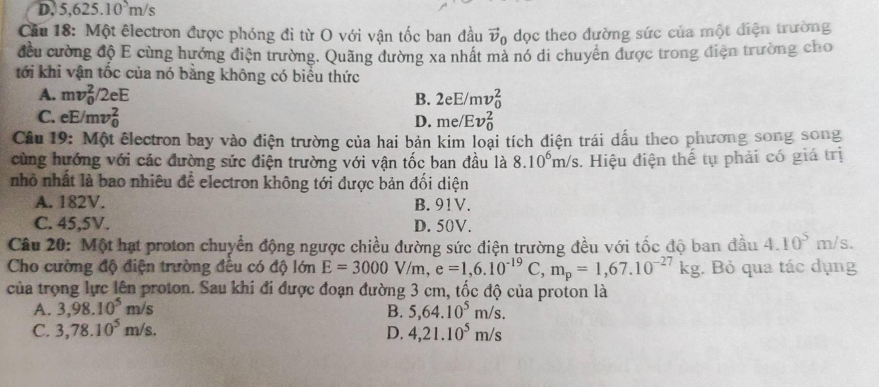 D. 5,625.10^5m/s
Câu 18: Một êlectron được phóng đi từ O với vận tốc ban đầu vector v_0 dọc theo đường sức của một điện trường
đều cường độ E cùng hướng điện trường. Quãng đường xa nhất mà nó di chuyển được trong điện trường cho
tới khi vận tốc của nó bằng không có biểu thức
A. mv_0^(2/2eE B. 2eE/mv_0^2
C. eE/mv_0^2 D. me/Ev_0^2
Câu 19: Một êlectron bay vào điện trường của hai bản kim loại tích điện trái dấu theo phương song song
cùng hướng với các đường sức điện trường với vận tốc ban đầu là 8.10^6)m/s 3. Hiệu điện thế tụ phải có giá trị
nhỏ nhất là bao nhiêu để electron không tới được bản đối diện
A. 182V. B. 91V.
C. 45,5V. D. 50V.
Câu 20: Một hạt proton chuyển động ngược chiều đường sức điện trường đều với tốc độ ban đầu 4.10^5m/s.
Cho cường độ điện trường đều có độ lớn E=3000V/m,e=1,6.10^(-19)C,m_p=1,67.10^(-27)kg. Bỏ qua tác dụng
của trọng lực lên proton. Sau khi đi được đoạn đường 3 cm, tốc độ của proton là
A. 3,98.10^5m/s B. 5,64.10^5m/s.
C. 3,78.10^5m/s. D. 4,21.10^5m/s