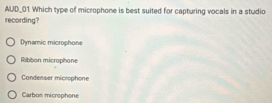 AUD_01 Which type of microphone is best suited for capturing vocals in a studio
recording?
Dynamic microphone
Ribbon microphone
Condenser microphone
Carbon microphone