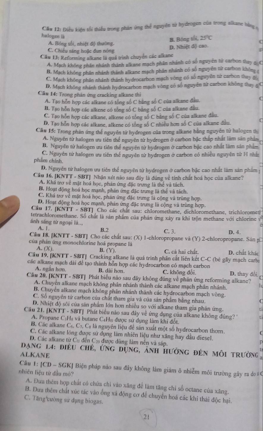 Điều kiện tối thiểu trong phản ứng thể nguyên tử hydrogen của trong alkume bằng 
halogen là (
B. Bóng tối, 25°C
A. Bóng tối, nhiệt độ thường
C. Chiếu sáng hoặc đun nông D. Nhiệt độ cao.
g
Câu 13: Reforming alkane là quá trình chuyển các alkane
A. Mạch không phần nhánh thành alkane mạch phân nhánh có số nguyên từ carbon thay 4, C
B. Mạch không phân nhánh thành alkane mạch phân nhành có số nguyên sử carbon không (
C. Mạch không phân nhánh thành hydrocarbon mạch vòng có số nguyên tử carbon thay độ
D. Mạch không nhánh thành hydrocarbon mạch vòng có số nguyên từ carbon không thay ạ C
Câu 14: Trong phản ứng cracking alkane thì
A. Tạo hỗn hợp các alkane có tổng số C bằng số C của alkane đầu.
C
B. Tạo hỗn hợp các alkene có tổng số C bằng số C của alkane đầu.
C. Tạo hỗn hợp các alkane, alkene có tổng số C bằng số C của alkane đầu.
D. Tạo hỗn hợp các alkane, alkene có tổng số C nhiều hơn số C của alkane đầu. C
Câu 15: Trong phân ứng thể nguyên tử hydrogen của trong alkane bằng nguyên từ halogen thị
A. Nguyên tử halogen ưu tiên thể nguyên tử hydrogen ở carbon bậc thắp nhất làm sân phẩm
B. Nguyên tử halogen ưu tiên thể nguyên tứ hydrogen ở carbon bậc cao nhất làm sản phẩm
C. Nguyên tử halogen ưu tiên thể nguyên tứ hydrogen ở carbon có nhiều nguyên tử H nhấ
phẩm chính.
D. Nguyên tử halogen ưu tiên thế nguyên tử hydrogen ở carbon bậc cao nhất làm sản phẩm
Câu 16. [KNTT - SBT] Nhận xét nào sau đây là đúng về tính chất hoá học của alkane?
A. Khá trợ về mặt hoá học, phản ứng đặc trưng là thế và tách.
B. Hoạt động hoá học mạnh, phản ứng đặc trưng là thể và tách.
C. Khá trợ về mặt hoá học, phản ứng đặc trưng là cộng và trùng hợp.
D. Hoạt động hoá học mạnh, phản ứng đặc trưng là cộng và trùng hợp.
Câu 17. [KNTT - SBT] Cho các chất sau: chloromethane, dichloromethane, trichloromet
tetrachloromethane. Số chất là sản phẩm của phản ứng xảy ra khi trộn methane với chlorine v
ánh sáng tử ngoại là..,
a
A. 1. B.2 C. 3. D. 4.
Câu 18. [KNTT - SBT] Cho các chất sau: (X) 1-chloropropane và (Y) 2-chloropropane. Sản pĩ
của phản ứng monochlorine hoá propane là
A. (X). B. (Y). C. cả hai chất. D. chất khác
Câu 19. [KNTT - SBT] Cracking alkane là quá trình phân cắt liên kết C-C (bê gãy mạch carbe
các alkane mạch dài để tạo thành hỗn hợp các hydrocarbon có mạch carbon
A. ngắn hơn. B. dài hơn. C. không đổi. D. thay đổi. r
Câu 20. [KNTT - SBT] Phát biểu nào sau đây không đúng về phản ứng reforming alkane?
A. Chuyển alkane mạch không phân nhánh thành các alkane mạch phân nhánh.
lu
B. Chuyển alkane mạch không phân nhánh thành các hydrocarbon mạch vòng.
C. Số nguyên tử carbon của chất tham gia và của sản phẩm băng nhau.
C
D. Nhiệt độ sôi của sản phẩm lớn hơn nhiều so với alkane tham gia phản ứng.
t
Câu 21. [KNTT - SBT] Phát biểu nào sau đây về ứng dụng của alkane không đúng '' ti
A. Propane C₃H₈ và butane C₄Hù được sử dụng làm khí đốt.
B. Các alkane C_6,C_7,C_8 là nguyên liệu để sản xuất một số hydrocarbon thơm. (
C. Các alkane lỏng được sử dụng làm nhiên liệu như xăng hay dầu diesel.
D. Các alkane từ C_11 dến Cả được dùng làm nên và sáp.
p
Dạng 1.4: điều chẻ, ứng dụng, ảnh hưởng đẻn môi trường 
ALKANE
Câu 1: [CD - SGK] Biện pháp nào sau đây không làm giảm ô nhiễm môi trường gây ra do #C
nhiên liệu từ đầu mỏ?
A. Đưa thêm hợp chất có chứa chì vào xăng để làm tăng chỉ số octane của xăng.
B. Đưa thêm chất xúc tác vào ống xá động cơ để chuyển hoá các khí thải độc hại.
C. Tăng cường sử dụng biogas.
21