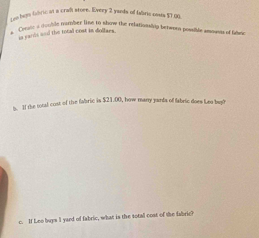 Leo buys fabric at a craft store, Every 2 yards of fabric costs $7.00
a. Create a double number line to show the relationship between possible amounts of fabric 
in yards and the total cost in dollars. 
b. If the total cost of the fabric is $21.00, how many yards of fabric does Leo buy? 
c. If Leo buys 1 yard of fabric, what is the total cost of the fabric?