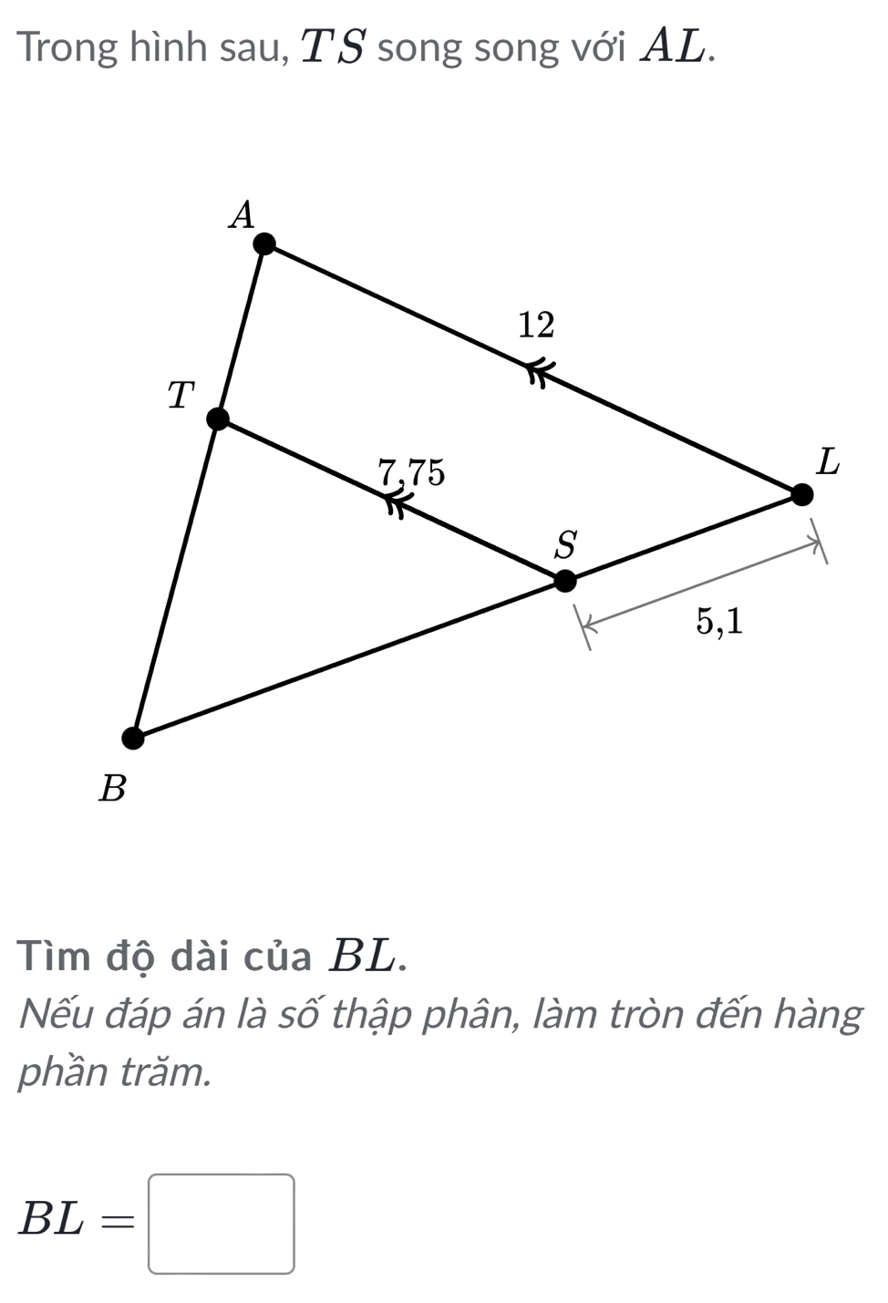 Trong hình sau, TS song song với AL. 
Tìm độ dài của BL. 
Nếu đáp án là số thập phân, làm tròn đến hàng 
phần trăm.
BL=□