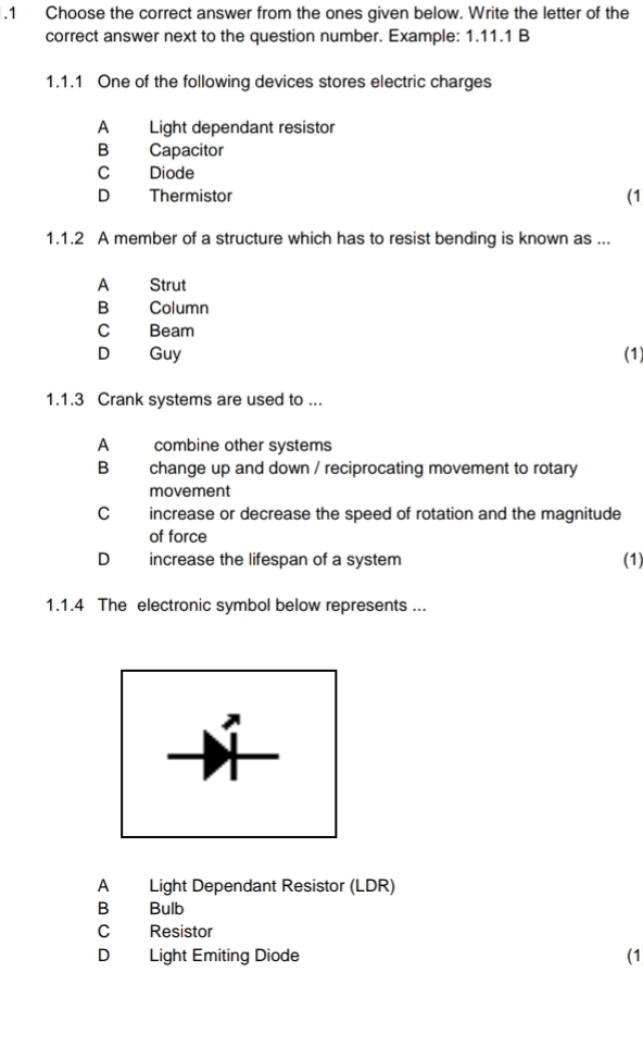 .1 Choose the correct answer from the ones given below. Write the letter of the
correct answer next to the question number. Example: 1.11.1 B
1.1.1 One of the following devices stores electric charges
A Light dependant resistor
B Capacitor
C Diode
D Thermistor (1
1.1.2 A member of a structure which has to resist bending is known as ...
A Strut
B Column
C Beam
D Guy (1)
1.1.3 Crank systems are used to ...
A combine other systems
B change up and down / reciprocating movement to rotary
movement
C increase or decrease the speed of rotation and the magnitude
of force
D increase the lifespan of a system (1)
1.1.4 The electronic symbol below represents ...
A Light Dependant Resistor (LDR)
B Bulb
C Resistor
D Light Emiting Diode (1