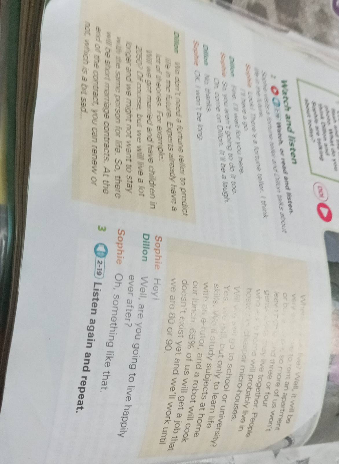 photo. What do you 
think Dillon and 
Suphie are talking 
about today? DID! 
Where at wo live? Well, it will be 
Watch and listen very a e n ve to rent an apartment 
● ( s = Watch, or read and listen. 
Staphie visits a fortune teller and Dillon talks about 
or buy a mo e, so more of us won't 
leave heh er and three or four 
gens s may live together. People 
life in the future. 
Sophie Look! There's a fortune teller. I think 
who les io home will probably live in 
Il have a go. 
hostels c cheaper micro houses. 
Dillan Fine. I'll wait for you here. 
Saphie So, you aren't going to do it too. 
Will ws still go to school or university? 
Oh, come on Dillon. It'll be a laugh. 
Yes, we will, but only to learn life 
skills. We'll study subjects at home 
Dillon No, thanks. 
Saphie OK. I won't be long. 
with an e-tutor, and a robot will cook 
our lunch. 65% of us will get a job that 
Dillam We don't need a fortune teller to predict 
doesn’t exist yet and we’ll work until 
life in the future. Experts already have a we are 80 or 90. 
lot of theories. For example: 
Will we get married and have children in 
Sophie Hey!
2050? Of course, but we will live a lot 
Dillon Well, are you going to live happily 
longer and we might not want to stay 
ever after? 
with the same person for life. So, there Sophie Oh, something like that. 
willl be short marriage contracts. At the 3 ) 2-19 Listen again and repeat. 
end of the contract, you can renew or 
not, which is a bit sad...