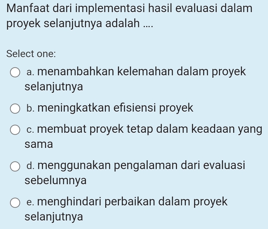 Manfaat dari implementasi hasil evaluasi dalam
proyek selanjutnya adalah ....
Select one:
a. menambahkan kelemahan dalam proyek
selanjutnya
b. meningkatkan efisiensi proyek
c. membuat proyek tetap dalam keadaan yang
sama
d. menggunakan pengalaman dari evaluasi
sebelumnya
e. menghindari perbaikan dalam proyek
selanjutnya