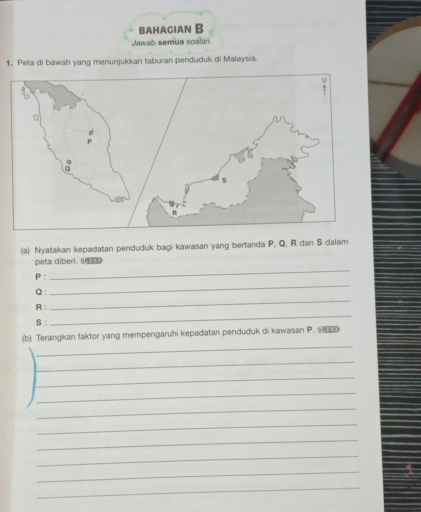 bahagian B 
Jawab semua soalan. 
1. Peta di bawah yang menunjukkan taburan penduduk di Malaysia. 
(a) Nyatakan kepadatan penduduk bagi kawasan yang bertanda P, Q, R dan S dalam 
_ 
peta diberi. ⑤ 
_
P : 
_
Q :
R : 
S : 
_ 
_ 
(b) Terangkan faktor yang mempengaruhi kepadatan penduduk di kawasan P. 
_ 
_ 
_ 
_ 
_ 
_ 
_ 
_ 
_