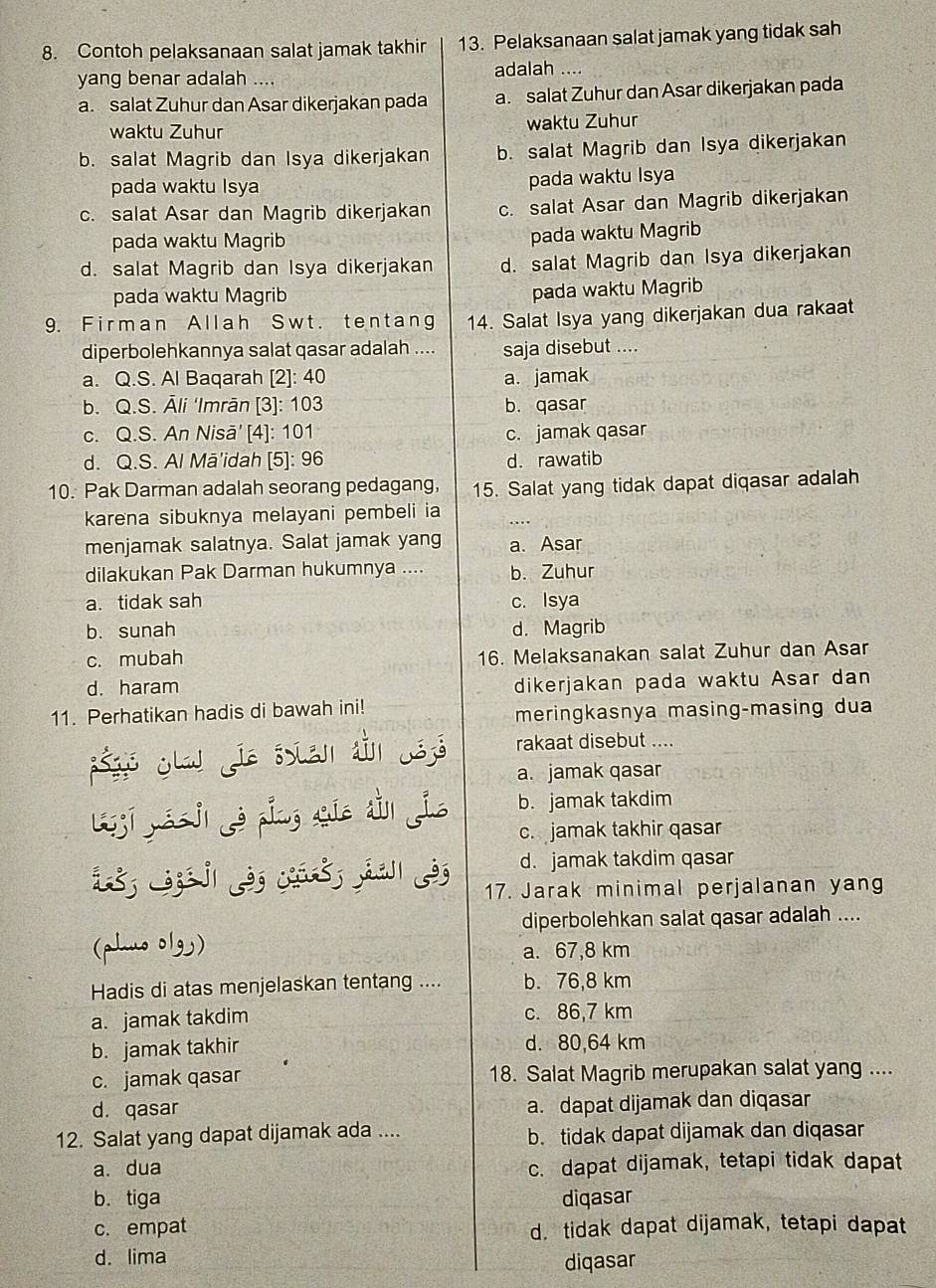 Contoh pelaksanaan salat jamak takhir 13. Pelaksanaan salat jamak yang tidak sah
yang benar adalah .... adalah ....
a. salat Zuhur dan Asar dikerjakan pada a. salat Zuhur dan Asar dikerjakan pada
waktu Zuhur waktu Zuhur
b. salat Magrib dan Isya dikerjakan b. salat Magrib dan Isya dikerjakan
pada waktu Isya pada waktu Isya
c. salat Asar dan Magrib dikerjakan c. salat Asar dan Magrib dikerjakan
pada waktu Magrib pada waktu Magrib
d. salat Magrib dan Isya dikerjakan d. salat Magrib dan Isya dikerjakan
pada waktu Magrib
pada waktu Magrib
9. Firman Allah Swt. tentang 14. Salat Isya yang dikerjakan dua rakaat
diperbolehkannya salat qasar adalah .... saja disebut ....
a. Q.S. Al Baqarah [2]: 40 a. jamak
b. Q.S. Āli ‘Imrān [3]: 103 b. qasar
c. Q.S. An Nisā' [4]: 101 c. jamak qasar
d. Q.S. Al Mā'idah [5]: 96 d. rawatib
10. Pak Darman adalah seorang pedagang, 15. Salat yang tidak dapat diqasar adalah
karena sibuknya melayani pembeli ia .
menjamak salatnya. Salat jamak yang a. Asar
dilakukan Pak Darman hukumnya .... b. Zuhur
a. tidak sah c. Isya
b. sunah d. Magrib
c. mubah 16. Melaksanakan salat Zuhur dan Asar
d. haram
dikerjakan pada waktu Asar dan
11. Perhatikan hadis di bawah ini!
meringkasnya masing-masing dua
ségis ¿law fia ssten ain 53 rakaat disebut ....
a. jamak qasar
ljī yáo jì yè píng quē dìn jio b. jamak takdim
c. jamak takhir qasar
d. jamak takdim qasar
i L   à c   À 17. Jarak minimal perjalanan yang
diperbolehkan salat qasar adalah ....
(phuo olg) a. 67,8 km
Hadis di atas menjelaskan tentang .... b. 76,8 km
a. jamak takdim c. 86,7 km
b. jamak takhir d. 80,64 km
c. jamak qasar 18. Salat Magrib merupakan salat yang ....
d. qasar a. dapat dijamak dan diqasar
12. Salat yang dapat dijamak ada .... b. tidak dapat dijamak dan diqasar
a. dua c. dapat dijamak, tetapi tidak dapat
b. tiga diqasar
c. empat d. tidak dapat dijamak, tetapi dapat
d. lima
diqasar