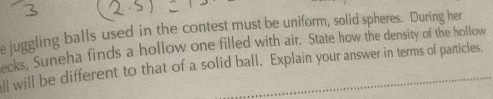 juggling balls used in the contest must be uniform, solid spheres. During her 
ecks, Suneha finds a hollow one filled with air. State how the density of the hollow 
all will be different to that of a solid ball. Explain your answer in terms of particles.