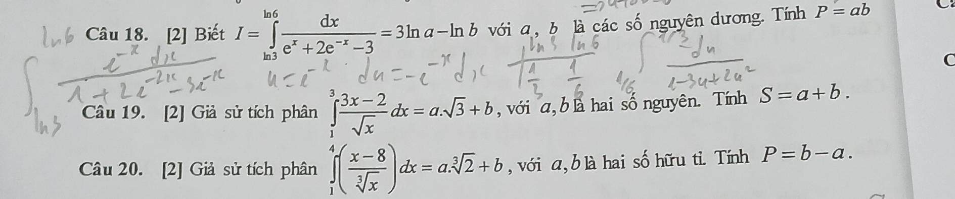 [2] Biết I=∈tlimits _0_-d^ln 6 dx/e^x+2e^(-x)-3 =3ln a-ln b với a, b là các số nguyên dương. Tính P=ab
C 
C 
Câu 19. [2] Giả sử tích phân ∈tlimits _1^(3frac 3x-2)sqrt(x)dx=a.sqrt(3)+b , với a, b là hai số nguyên. Tính S=a+b. 
Câu 20. [2] Giả sử tích phân ∈tlimits _1^(4(frac x-8)sqrt[3](x))dx=a.sqrt[3](2)+b , với a, b là hai số hữu tỉ. Tính P=b-a.