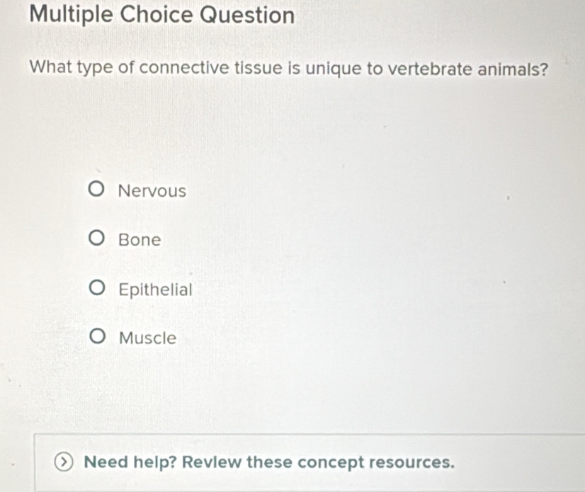 Question
What type of connective tissue is unique to vertebrate animals?
Nervous
Bone
Epithelial
Muscle
Need help? Revlew these concept resources.