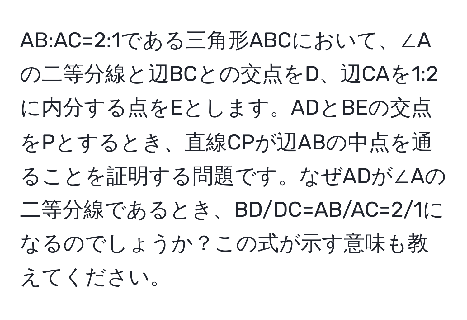 AB:AC=2:1である三角形ABCにおいて、∠Aの二等分線と辺BCとの交点をD、辺CAを1:2に内分する点をEとします。ADとBEの交点をPとするとき、直線CPが辺ABの中点を通ることを証明する問題です。なぜADが∠Aの二等分線であるとき、BD/DC=AB/AC=2/1になるのでしょうか？この式が示す意味も教えてください。