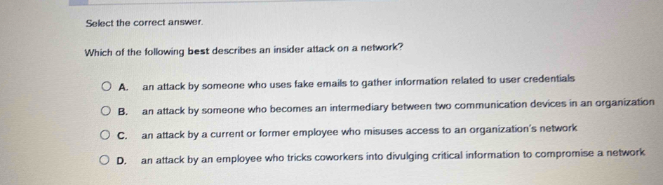 Select the correct answer.
Which of the following best describes an insider attack on a network?
A. an attack by someone who uses fake emails to gather information related to user credentials
B. an attack by someone who becomes an intermediary between two communication devices in an organization
C. an attack by a current or former employee who misuses access to an organization's network
D. an attack by an employee who tricks coworkers into divulging critical information to compromise a network