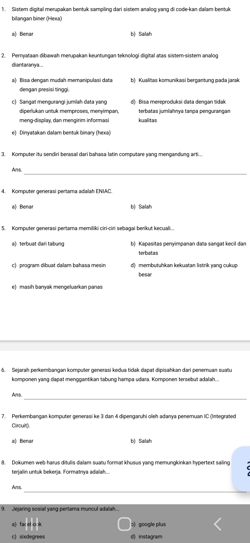 Sistem digital merupakan bentuk sampling dari sistem analog yang di code-kan dalam bentuk
bilangan biner (Hexa)
a) Benar b) Salah
2. Pernyataan dibawah merupakan keuntungan teknologi digital atas sistem-sistem analog
diantaranya...
a) Bisa dengan mudah memanipulasi data b) Kualitas komunikasi bergantung pada jarak
dengan presisi tinggi.
c) Sangat mengurangi jumlah data yang d) Bisa mereproduksi data dengan tidak
diperlukan untuk memproses, menyimpan, terbatas jumlahnya tanpa pengurangan
meng-display, dan mengirim informasi kualitas
e) Dinyatakan dalam bentuk binary (hexa)
3. Komputer itu sendiri berasal dari bahasa latin computare yang mengandung arti...
_
Ans.
4. Komputer generasi pertama adalah ENIAC.
a) Benar b) Salah
5. Komputer generasi pertama memiliki ciri-ciri sebagai berikut kecuali...
a) terbuat dari tabung b) Kapasitas penyimpanan data sangat kecil dan
terbatas
c) program dibuat dalam bahasa mesin d) membutuhkan kekuatan listrik yang cukup
besar
e) masih banyak mengeluarkan panas
6. Sejarah perkembangan komputer generasi kedua tidak dapat dipisahkan dari penemuan suatu
komponen yang dapat menggantikan tabung hampa udara. Komponen tersebut adalah...
_
Ans.
7. Perkembangan komputer generasi ke 3 dan 4 dipengaruhi oleh adanya penemuan IC (Integrated
Circuit).
a) Benar b) Salah
8. Dokumen web harus ditulis dalam suatu format khusus yang memungkinkan hypertext saling
terjalin untuk bekerja. Formatnya adalah...
_
Ans.
9. Jejaring sosial yang pertama muncul adalah...
a) facebook b) google plus
c) sixdegrees d) instagram