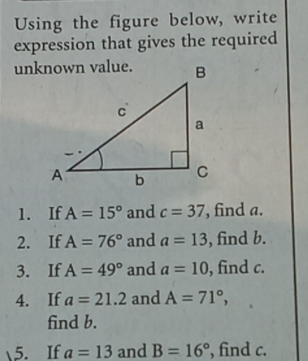 Using the figure below, write 
expression that gives the required 
1. If A=15° and c=37 , find a. 
2. If A=76° and a=13 , find b. 
3. If A=49° and a=10 , find c. 
4. If a=21.2 and A=71°, 
find b. 
5. If a=13 and B=16° , find c.