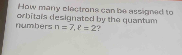 How many electrons can be assigned to 
orbitals designated by the quantum 
numbers n=7, ell =2 ?