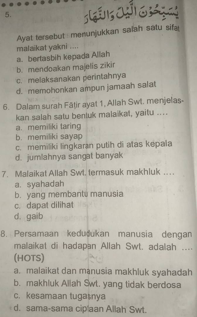 Ayat tersebut menunjukkan salah satu sifat
malaikat yakni ....
a. bertasbih kepada Allah
b. mendoakan majelis zikir
c. melaksanakan perintahnya
d. memohonkan ampun jamaah salat
6. Dalam surah Fāṭir ayat 1, Allah Swt. menjelas-
kan salah satu bentuk malaikat, yaitu ....
a. memiliki taring
b. memiliki sayap
c. memiliki lingkaran putih di atas kepala
d. jumlahnya sangat banyak
7. Malaikat Allah Swt. termasuk makhluk ..
a. syahadah
b. yang membantu manusia
c. dapat dilihat
d. gaib
8. Persamaan kedudukan manusia dengan
malaikat di hadapan Allah Swt. adalah ....
(HOTS)
a. malaikat dan manusia makhluk syahadah
b. makhluk Allah Swt. yang tidak berdosa
c. kesamaan tugasnya
d. sama-sama cipaan Allah Swt.