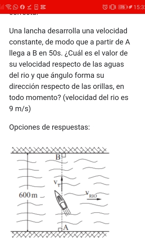 Ⅲθ∠ 76 15:3 
Una lancha desarrolla una velocidad 
constante, de modo que a partir de A 
llega a B en 50s. ¿Cuál es el valor de 
su velocidad respecto de las aguas 
del rio y que ángulo forma su 
dirección respecto de las orillas, en 
todo momento? (velocidad del rio es
9 m/s) 
Opciones de respuestas: