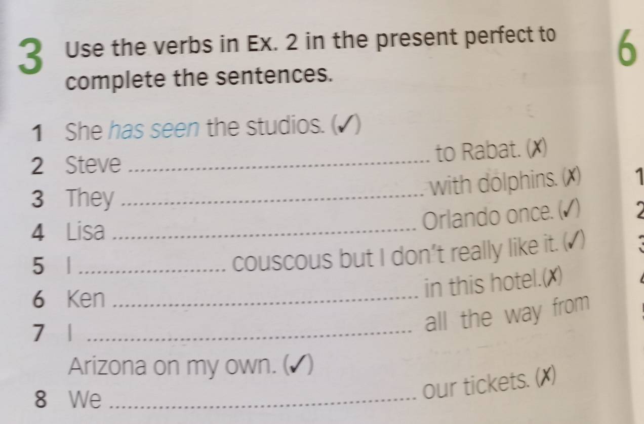 Use the verbs in Ex. 2 in the present perfect to 
6 
complete the sentences. 
1 She has seen the studios. (▲ ) 
2 Steve_ 
to Rabat. (✗) 
3 They_ 
with dolphins. (✗) 1 
4 Lisa_ 
Orlando once. (▲) 
5 |_ 
couscous but I don't really like it. ( √) 
6 Ken_ 
in this hotel.(X) 
7 1_ 
all the way from 
Arizona on my own. ( √) 
8 We_ 
our tickets. (X)