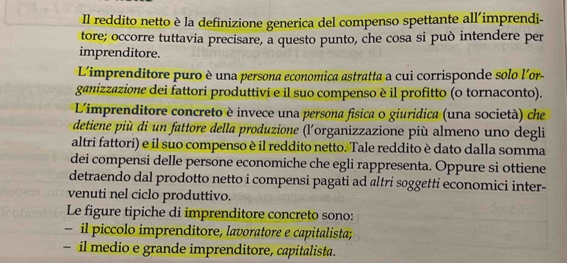 Il reddito netto è la definizione generica del compenso spettante all'imprendi- 
tore; occorre tuttavia precisare, a questo punto, che cosa si può intendere per 
imprenditore. 
L'imprenditore puro è una persona economica astratta a cui corrisponde solo l'or- 
ganizzazione dei fattori produttivi e il suo compenso è il profitto (o tornaconto). 
Limprenditore concreto è invece una persona física o giuridica (una società) che 
detiene più di un fattore della produzione (l'organizzazione più almeno uno degli 
altri fattori) e il suo compenso è il reddito netto. Tale reddito è dato dalla somma 
dei compensi delle persone economiche che egli rappresenta. Oppure si ottiene 
detraendo dal prodotto netto i compensi pagati ad altri soggetti economici inter- 
venuti nel ciclo produttivo. 
Le figure tipiche di imprenditore concreto sono: 
- il piccolo imprenditore, lavoratore e capitalista; 
- il medio e grande imprenditore, capitalista.