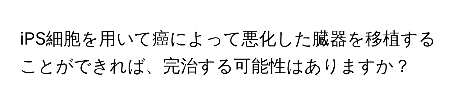 iPS細胞を用いて癌によって悪化した臓器を移植することができれば、完治する可能性はありますか？