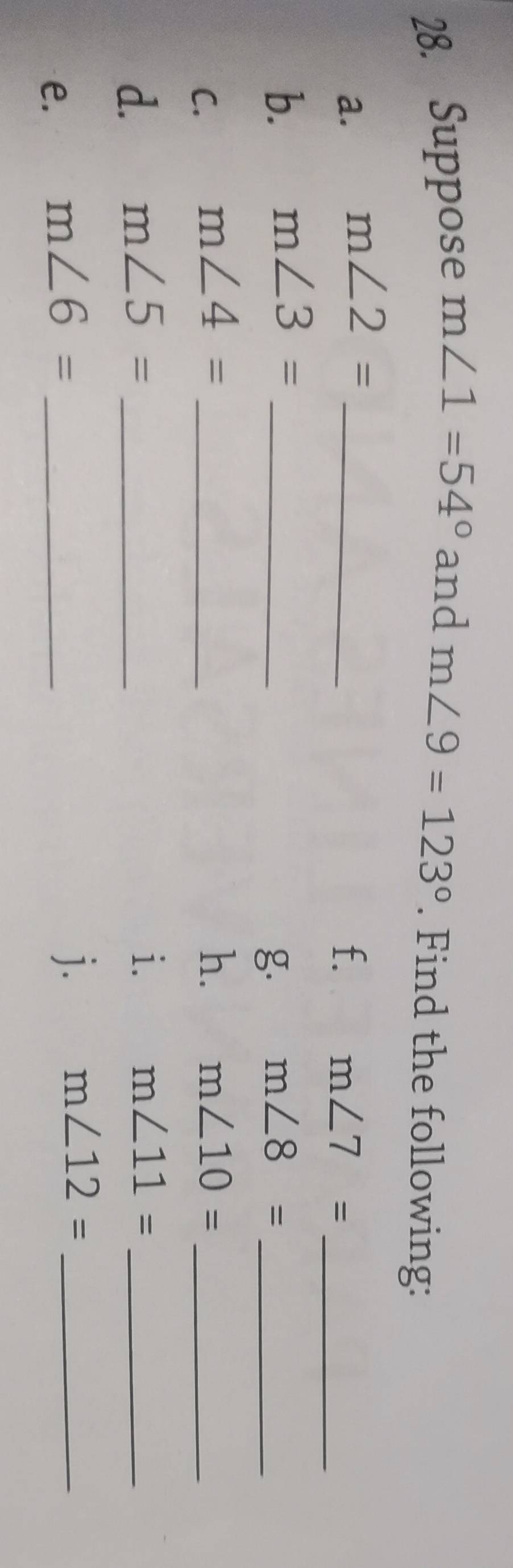 Suppose m∠ 1=54° and m∠ 9=123°. Find the following: 
a. m∠ 2= _ 
f. m∠ 7= _ 
b. m∠ 3= _ 
g. m∠ 8= _ 
C. m∠ 4= _h. m∠ 10= _ 
d. m∠ 5= _ 
i. m∠ 11= _ 
e. m∠ 6= _ 
j. m∠ 12= _