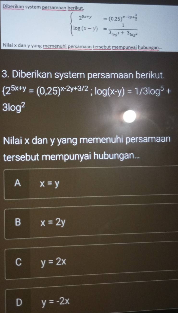 Diberikan system persamaan berikut.
beginarrayl 2^(5x+y)=(0.25)^x-2y+ 3/2  log (x-y)=frac 1(3_log^(3)^4)+3_(log)^2endarray.
Nilai x dan y yang memenuhi persamaan tersebut mempunyai hubungan...
3. Diberikan system persamaan berikut.
 2^(5x+y)=(0,25)^x-2y+3/2;log (x-y)=1/3log^5+
3log^2
Nilai x dan y yang memenuhi persamaan
tersebut mempunyai hubungan...
A x=y
B x=2y
y=2x
D y=-2x