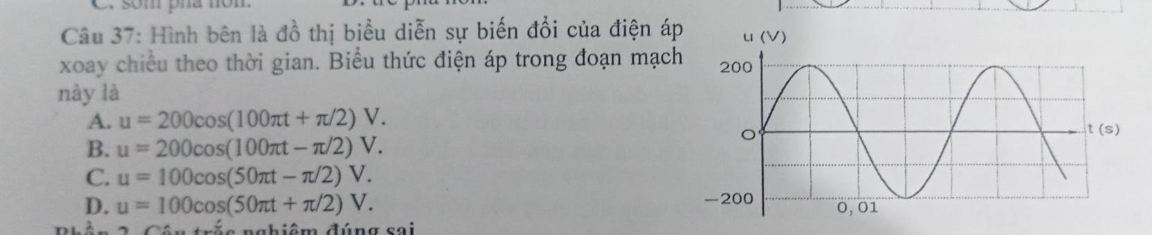 som pha nôm
Câu 37: Hình bên là đồ thị biểu diễn sự biến đổi của điện á
xoay chiều theo thời gian. Biểu thức điện áp trong đoạn mạch
này là
A. u=200cos (100π t+π /2)V.
B. u=200cos (100π t-π /2)V.
C. u=100cos (50π t-π /2)V.
D. u=100cos (50π t+π /2)V. 
c n g hiêm đúng sai