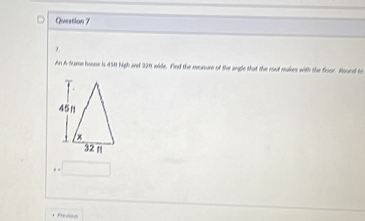 An A frame house is 45ft high and 321t wide. Find the measure of the angle that the root makes with the floor. Round to
x=□
Previous