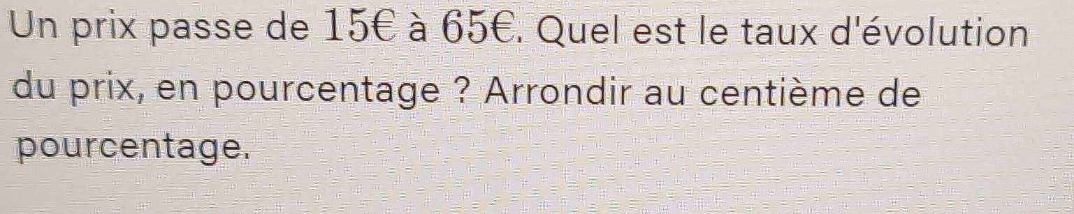 Un prix passe de 15€ à 65€. Quel est le taux d'évolution 
du prix, en pourcentage ? Arrondir au centième de 
pourcentage.