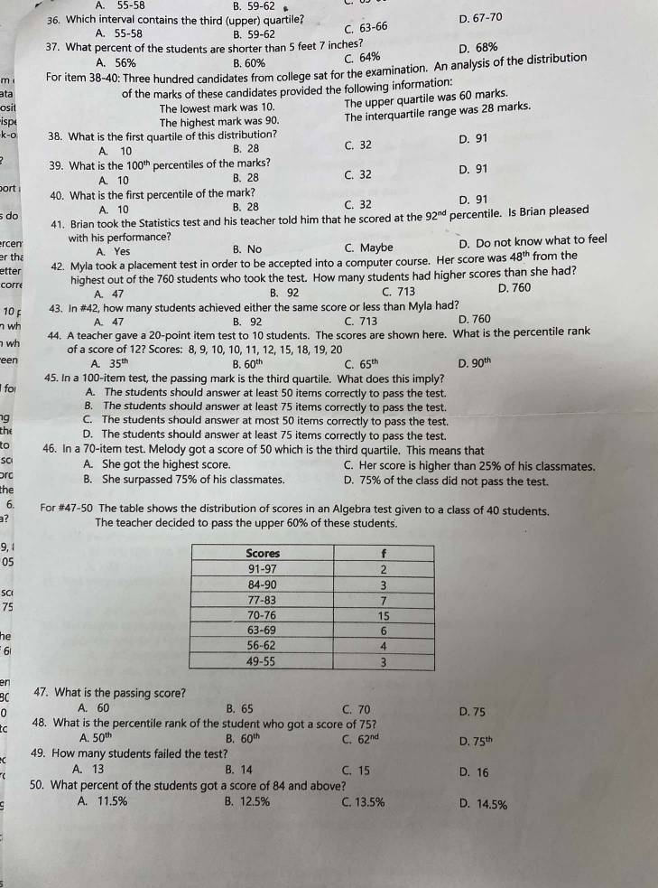 A. 55-58 B. 59-62
36. Which interval contains the third (upper) quartile? D. 67-70
A. 55-58 B. 59-62
C. 63-66
37. What percent of the students are shorter than 5 feet 7 inches?
A. 56% B. 60%
C. 64% D. 68%
m For item 38-40: Three hundred candidates from college sat for the examination. An analysis of the distribution
ata of the marks of these candidates provided the following information:
osit The lowest mark was 10. The upper quartile was 60 marks.
ispe The highest mark was 90. The interquartile range was 28 marks.
k-o 38. What is the first quartile of this distribution? D. 91
A. 10 B. 28 C. 32
39. What is the 100^(th) percentiles of the marks?
A. 10 B. 28 C. 32 D. 91
ort 40. What is the first percentile of the mark?
s do A. 10 B. 28 C. 32 D. 91
41. Brian took the Statistics test and his teacher told him that he scored at the 92^(nd)
rcen with his performance? percentile. Is Brian pleased
er the A. Yes B. No C. Maybe D. Do not know what to feel
etter 42. Myla took a placement test in order to be accepted into a computer course. Her score was 48^(th) from the
corre highest out of the 760 students who took the test. How many students had higher scores than she had?
A. 47 B. 92 C. 713 D. 760
10 £ 43. In #42, how many students achieved either the same score or less than Myla had?
n wh
A. 47 B. 92 C. 713 D. 760
wh 44. A teacher gave a 20-point item test to 10 students. The scores are shown here. What is the percentile rank
of a score of 12? Scores: 8, 9, 10, 10, 11, 12, 15, 18, 19, 20
een A. 35^(th) B. 60^(th) C. 65^(th) D. 90^(th)
45. In a 100-item test, the passing mark is the third quartile. What does this imply?
for A. The students should answer at least 50 items correctly to pass the test.
B. The students should answer at least 75 items correctly to pass the test.
g C. The students should answer at most 50 items correctly to pass the test.
the D. The students should answer at least 75 items correctly to pass the test.
to 46. In a 70-item test. Melody got a score of 50 which is the third quartile. This means that
SC A. She got the highest score. C. Her score is higher than 25% of his classmates.
rc B. She surpassed 75% of his classmates. D. 75% of the class did not pass the test.
the
6. For #47-50 The table shows the distribution of scores in an Algebra test given to a class of 40 students.
? The teacher decided to pass the upper 60% of these students.
9, 1 
05
SCI 
75
he
6
en
BC 47. What is the passing score?
0 A. 60 B. 65 C. 70 D. 75
tc 48. What is the percentile rank of the student who got a score of 75?
A. 50^(th) B. 60^(th) C. 62^(nd) D. 75^(th)
49. How many students failed the test?
A. 13 B. 14 C. 15 D. 16
50. What percent of the students got a score of 84 and above?
A. 11.5% B. 12.5% C. 13.5% D. 14.5%