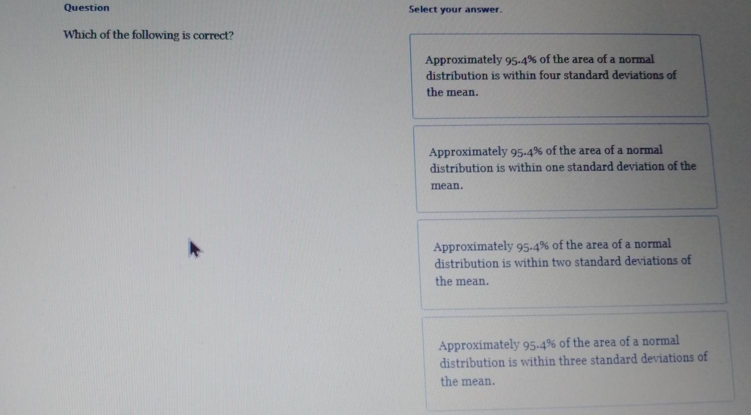 Question Select your answer.
Which of the following is correct?
Approximately 95.4% of the area of a normal
distribution is within four standard deviations of
the mean.
Approximately 95.4% of the area of a normal
distribution is within one standard deviation of the
mean.
Approximately 95.4% of the area of a normal ;
distribution is within two standard deviations of
the mean.
Approximately 95.4% of the area of a normal
distribution is within three standard deviations of
the mean.